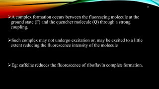 A complex formation occurs between the fluorescing molecule at the
ground state (F) and the quencher molecule (Q) through a strong
coupling.
Such complex may not undergo excitation or, may be excited to a little
extent reducing the fluorescence intensity of the molecule
Eg: caffeine reduces the fluorescence of riboflavin complex formation.
26
 