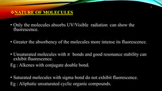 NATURE OF MOLECULES
• Only the molecules absorbs UV/Visible radiation can show the
fluorescence.
• Greater the absorbency of the molecules more intense its fluorescence.
• Unsaturated molecules with 𝜋 bonds and good resonance stability can
exhibit fluorescence.
Eg : Alkenes with conjugate double bond.
• Saturated molecules with sigma bond do not exhibit fluorescence.
Eg : Aliphatic unsaturated cyclic organic compounds.
3
 