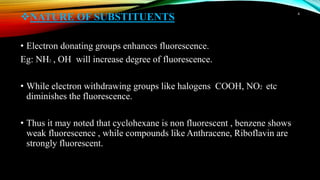 NATURE OF SUBSTITUENTS
• Electron donating groups enhances fluorescence.
Eg: NH2 , OH will increase degree of fluorescence.
• While electron withdrawing groups like halogens COOH, NO2 etc
diminishes the fluorescence.
• Thus it may noted that cyclohexane is non fluorescent , benzene shows
weak fluorescence , while compounds like Anthracene, Riboflavin are
strongly fluorescent.
4
 