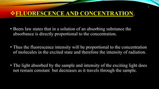 FLUORESCENCE AND CONCENTRATION.
• Beers law states that in a solution of an absorbing substance the
absorbance is directly proportional to the concentration.
• Thus the fluorescence intensity will be proportional to the concentration
of molecules in the excited state and therefore the intensity of radiation.
• The light absorbed by the sample and intensity of the exciting light does
not remain constant but decreases as it travels through the sample.
5
 