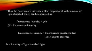 • Thus the fluorescence intensity will be proportional to the amount of
light absorbed which can be expressed as
fluorescence intensity = 𝑄Ia
𝑄is fluorescence intensity
Fluorescence efficiency = Fluorescence quanta emitted
EMR quanta absorbed
Ia is intensity of light absorbed light
6
 