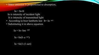 • Since emission is proportional to absorption,
Ia = Io-It
Io is intensity of incident light
It is intensity of transmitted light
• According to beer lamberts law It= Io -act
• Substituting it in above equation
Ia = Io- Ioe –act
Ia =Io(I- e -act)
Ia =Io(1-(1-act)
7
 