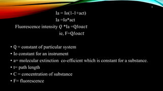 Ia = Io(1-1+act)
Ia =Io*act
Fluorescence intensity 𝑄 *Ia =Q𝐼𝑜𝑎𝑐𝑡
ie, F=Q𝐼𝑜𝑎𝑐𝑡
• Q = constant of particular system
• Io constant for an instrument
• a= molecular extinction co-efficient which is constant for a substance.
• t= path length
• C = concentration of substance
• F= fluorescence
8
 