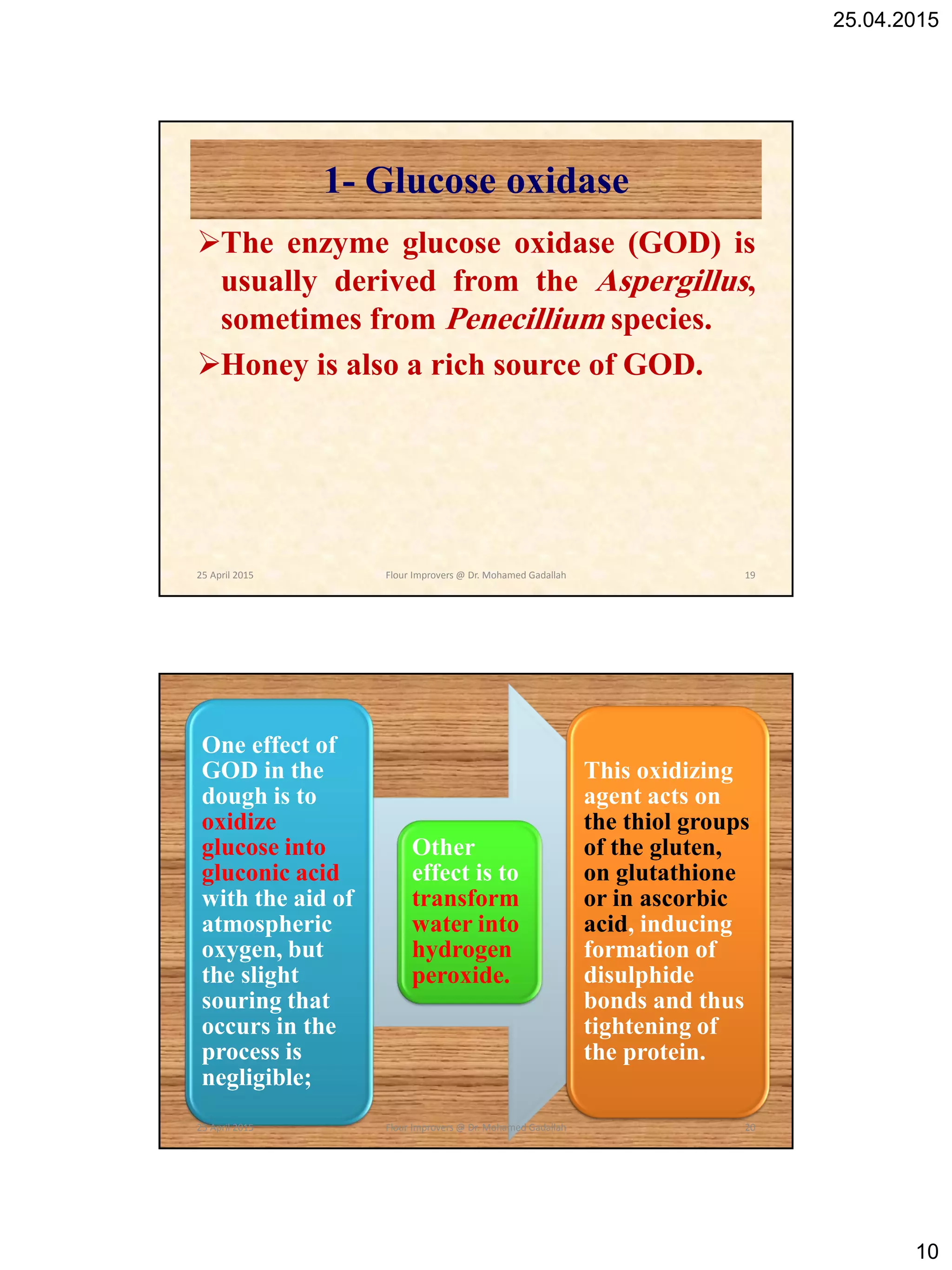 25.04.2015
10
1- Glucose oxidase
The enzyme glucose oxidase (GOD) is
usually derived from the Aspergillus,
sometimes from Penecillium species.
Honey is also a rich source of GOD.
25 April 2015 19Flour Improvers @ Dr. Mohamed Gadallah
One effect of
GOD in the
dough is to
oxidize
glucose into
gluconic acid
with the aid of
atmospheric
oxygen, but
the slight
souring that
occurs in the
process is
negligible;
Other
effect is to
transform
water into
hydrogen
peroxide.
This oxidizing
agent acts on
the thiol groups
of the gluten,
on glutathione
or in ascorbic
acid, inducing
formation of
disulphide
bonds and thus
tightening of
the protein.
25 April 2015 20Flour Improvers @ Dr. Mohamed Gadallah
 
