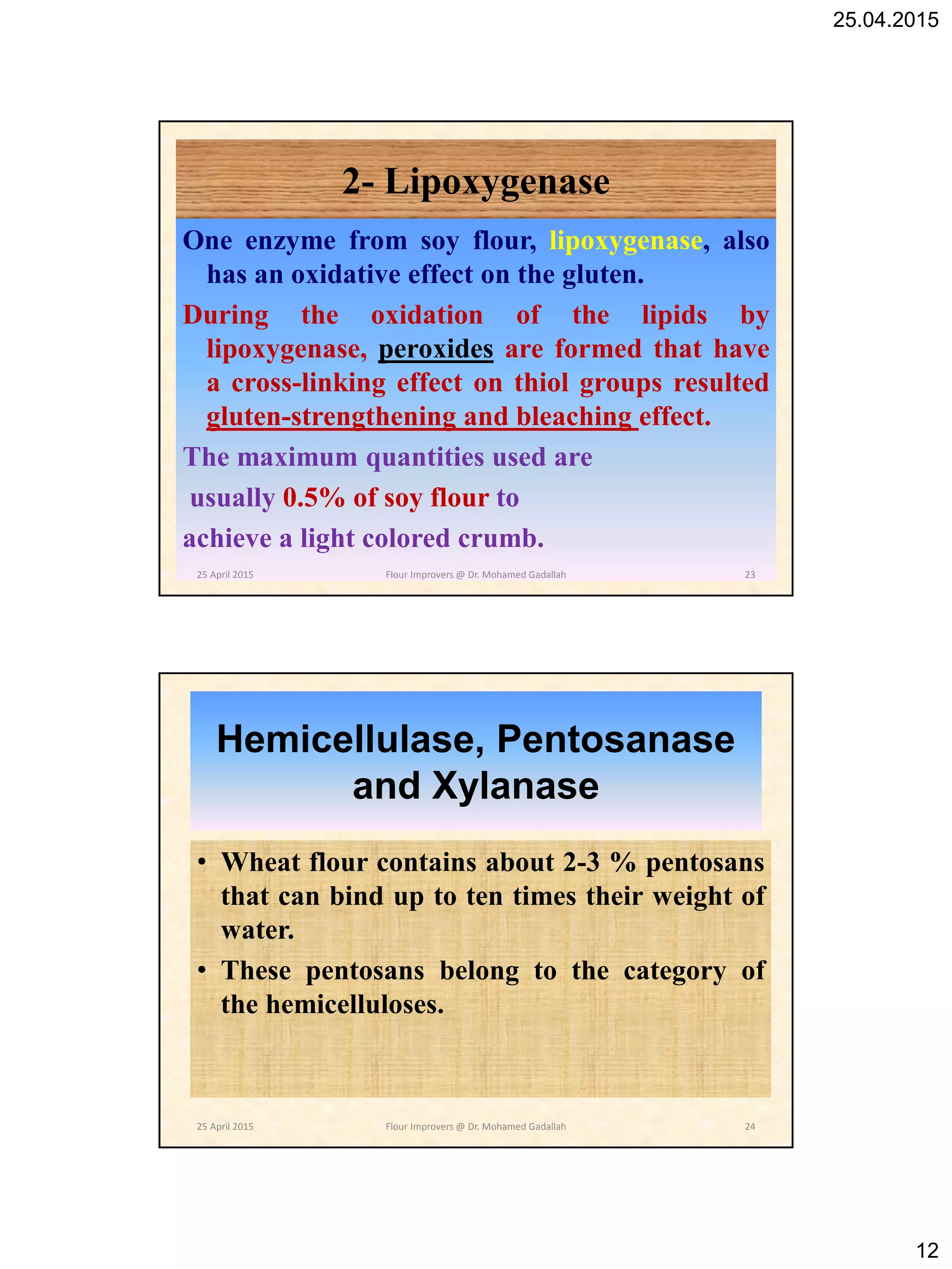 25.04.2015
12
2- Lipoxygenase
One enzyme from soy flour, lipoxygenase, also
has an oxidative effect on the gluten.
During the oxidation of the lipids by
lipoxygenase, peroxides are formed that have
a cross-linking effect on thiol groups resulted
gluten-strengthening and bleaching effect.
The maximum quantities used are
usually 0.5% of soy flour to
achieve a light colored crumb.
25 April 2015 23Flour Improvers @ Dr. Mohamed Gadallah
Hemicellulase, Pentosanase
and Xylanase
• Wheat flour contains about 2-3 % pentosans
that can bind up to ten times their weight of
water.
• These pentosans belong to the category of
the hemicelluloses.
25 April 2015 24Flour Improvers @ Dr. Mohamed Gadallah
 