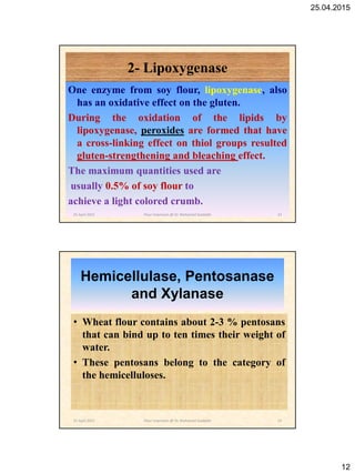 25.04.2015
12
2- Lipoxygenase
One enzyme from soy flour, lipoxygenase, also
has an oxidative effect on the gluten.
During the oxidation of the lipids by
lipoxygenase, peroxides are formed that have
a cross-linking effect on thiol groups resulted
gluten-strengthening and bleaching effect.
The maximum quantities used are
usually 0.5% of soy flour to
achieve a light colored crumb.
25 April 2015 23Flour Improvers @ Dr. Mohamed Gadallah
Hemicellulase, Pentosanase
and Xylanase
• Wheat flour contains about 2-3 % pentosans
that can bind up to ten times their weight of
water.
• These pentosans belong to the category of
the hemicelluloses.
25 April 2015 24Flour Improvers @ Dr. Mohamed Gadallah
 