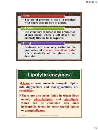 25.04.2015
15
• The use of protease is less of a problem
with flours that are rich in gluten.
First
• It is even very common in the production
of pan bread, where a soft dough that
precisely fills the tin is required.
Second
• Proteases are also very useful in the
production of cracker, biscuit or wafer
where elasticity of the gluten is not
desirable.
Third
25 April 2015 29Flour Improvers @ Dr. Mohamed Gadallah
Lipolytic enzymes
There are also polar lipids in wheat flour,
namely phospholipids and glycolipids,
which can be converted into more
hydrophilic forms by some special lipases
or phospholipases.
Lipase enzyme converts non-polar lipids
into diglycerides and monoglycerides, i.e.
emulsifiers.
25 April 2015 30Flour Improvers @ Dr. Mohamed Gadallah
 