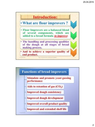 25.04.2015
2
• What are flour improvers ?
• Flour Improvers are a balanced blend
of several components, which are
added to a bread formula to improve:
• The handling and processing qualities
of the dough at all stages of bread
making process.
• And to achieve a superior quality of
end product.
Introduction:
25 April 2015 3Flour Improvers @ Dr. Mohamed Gadallah
Functions of bread improvers
Stimulate and promote yeast gassing
performance
Aids to retention of gas (CO2)
Improved dough consistency
Improved dough development
Improved overall product quality
Improved and extended shelf life
25 April 2015 4Flour Improvers @ Dr. Mohamed Gadallah
 