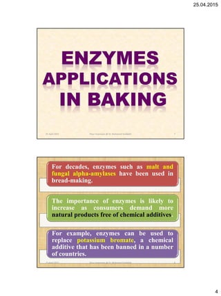 25.04.2015
4
25 April 2015 7Flour Improvers @ Dr. Mohamed Gadallah
For decades, enzymes such as malt and
fungal alpha-amylases have been used in
bread-making.
The importance of enzymes is likely to
increase as consumers demand more
natural products free of chemical additives.
For example, enzymes can be used to
replace potassium bromate, a chemical
additive that has been banned in a number
of countries.
25 April 2015 8Flour Improvers @ Dr. Mohamed Gadallah
 