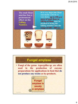 25.04.2015
8
The malt flour
amylase has a
pronounced
effect on the
Falling
Number.
If it very high (the flour
enzymatic activity is
very low), up to 150 g or
more of malt flour to
100 kg of flour may be
needed to bring the
falling number into the
range of 250 – 300 sec.
25 April 2015 15Flour Improvers @ Dr. Mohamed Gadallah
Fungal amylase
• Fungi of the genus Aspergillus sp. are often
used in the production of enzyme
preparations for applications in food that do
not produce any toxins as by-products.
Fungal
amylase is
usualy
α–amylase
25 April 2015 16Flour Improvers @ Dr. Mohamed Gadallah
 