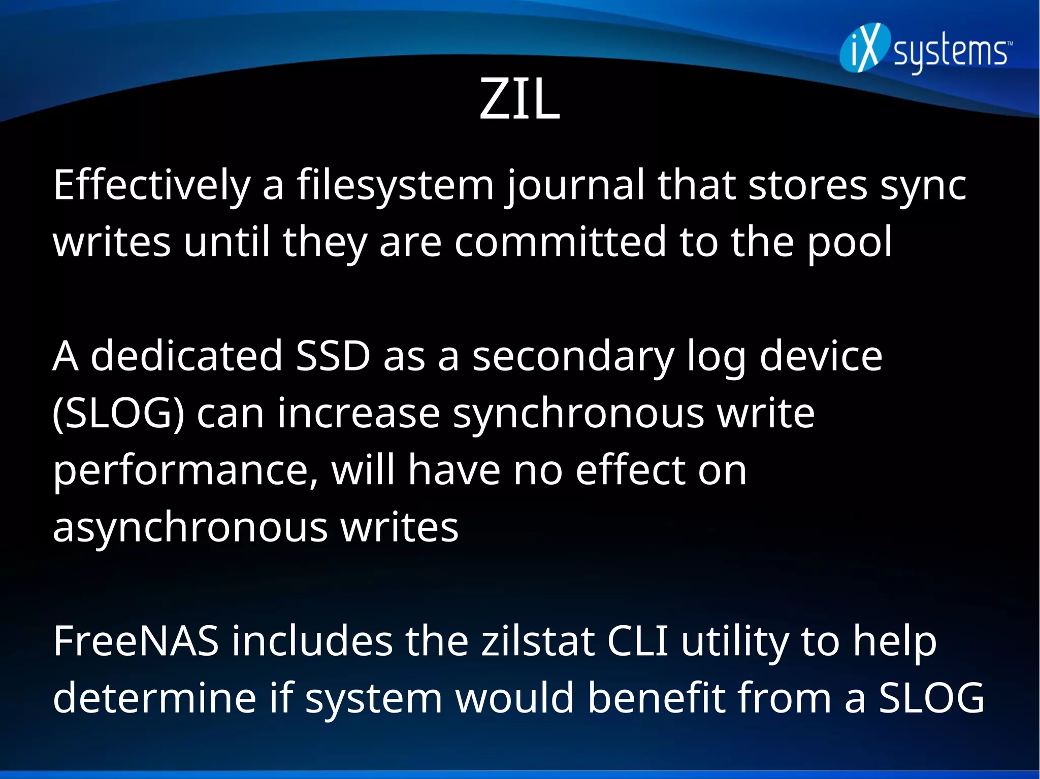 ZIL
Effectively a filesystem journal that stores sync
writes until they are committed to the pool
A dedicated SSD as a secondary log device
(SLOG) can increase synchronous write
performance, will have no effect on
asynchronous writes
FreeNAS includes the zilstat CLI utility to help
determine if system would benefit from a SLOG
 