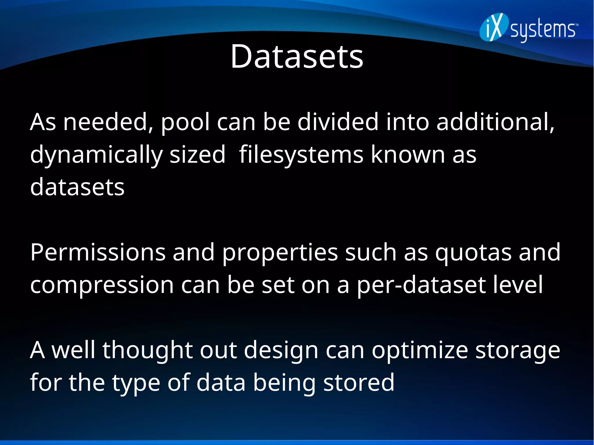 Datasets
As needed, pool can be divided into additional,
dynamically sized filesystems known as
datasets
Permissions and properties such as quotas and
compression can be set on a per-dataset level
A well thought out design can optimize storage
for the type of data being stored
 