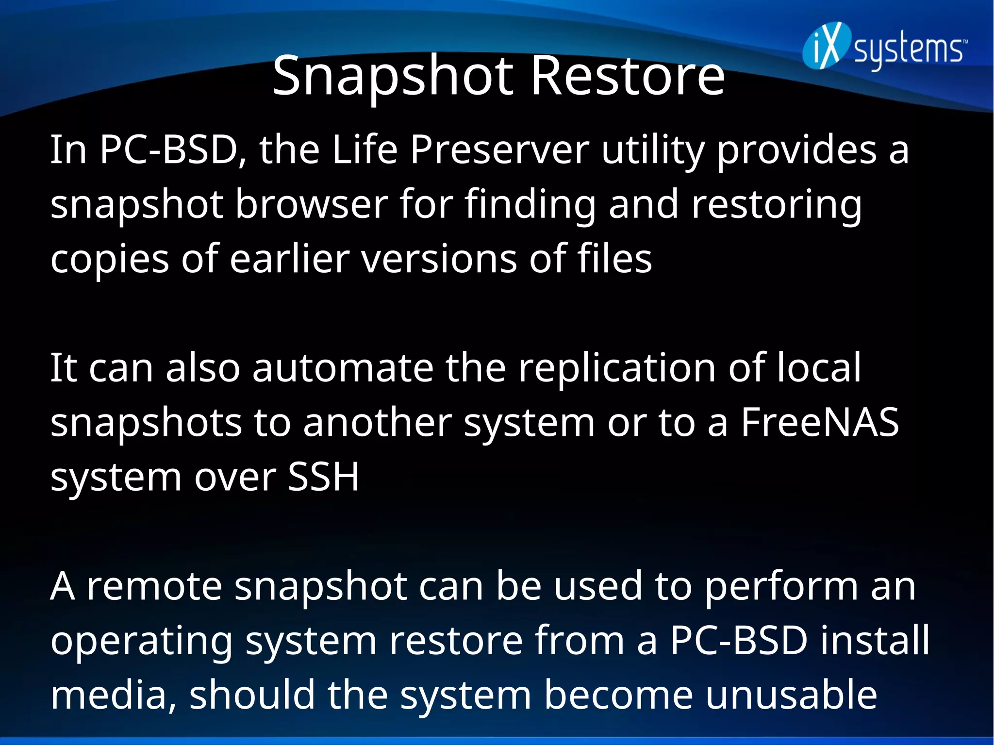 Snapshot Restore
In PC-BSD, the Life Preserver utility provides a
snapshot browser for finding and restoring
copies of earlier versions of files
It can also automate the replication of local
snapshots to another system or to a FreeNAS
system over SSH
A remote snapshot can be used to perform an
operating system restore from a PC-BSD install
media, should the system become unusable
 