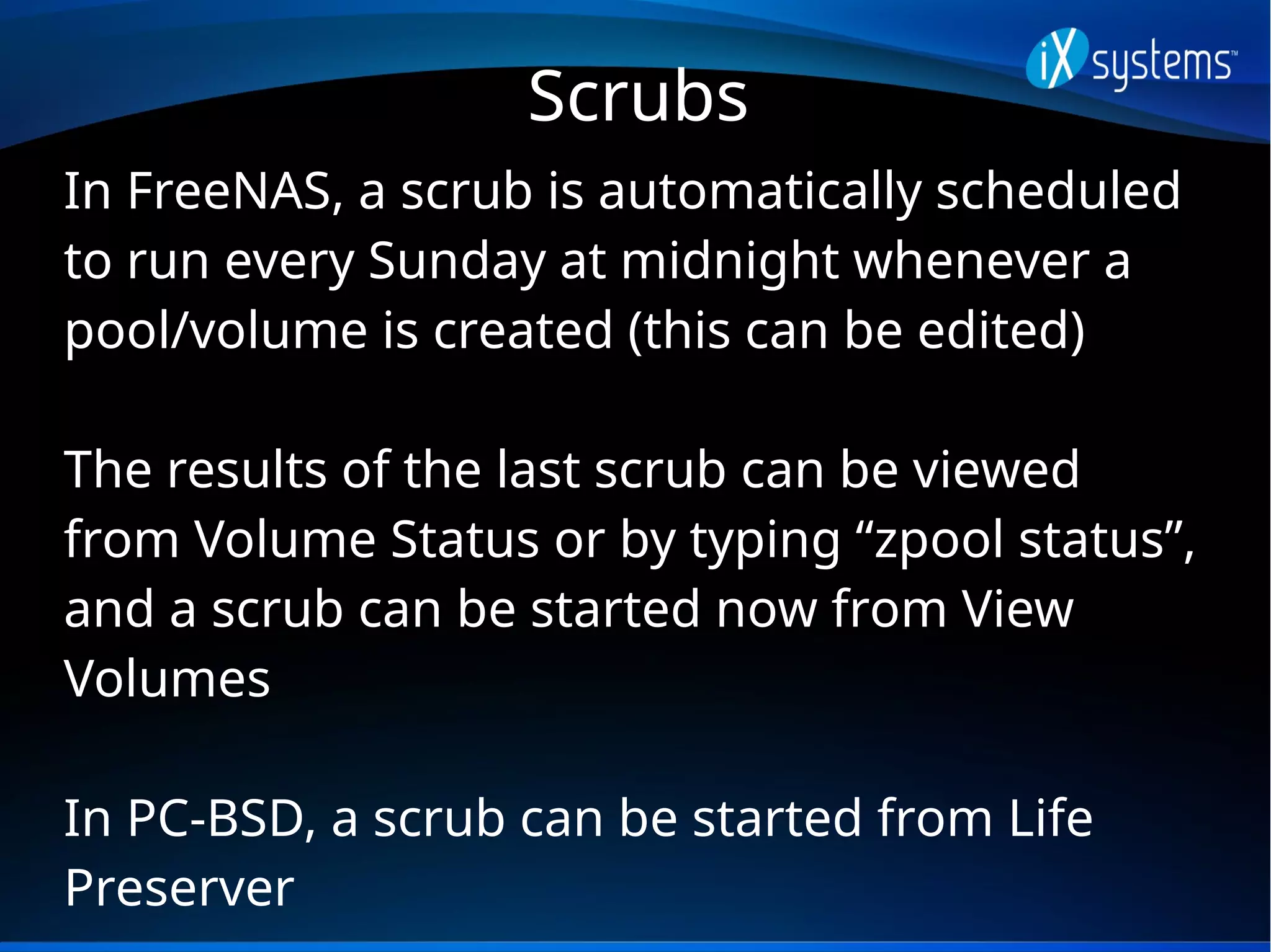 Scrubs
In FreeNAS, a scrub is automatically scheduled
to run every Sunday at midnight whenever a
pool/volume is created (this can be edited)
The results of the last scrub can be viewed
from Volume Status or by typing “zpool status”,
and a scrub can be started now from View
Volumes
In PC-BSD, a scrub can be started from Life
Preserver
 