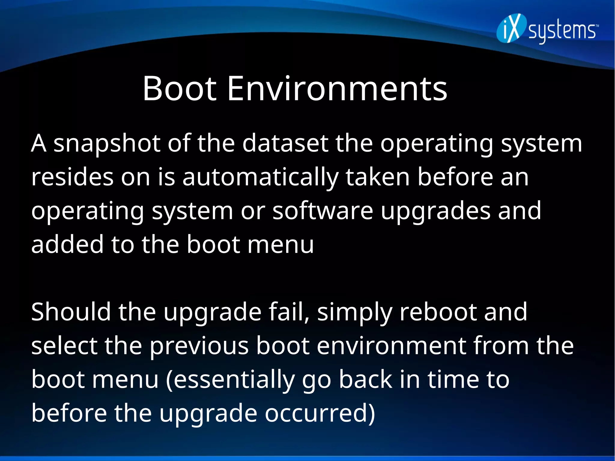 Boot Environments
A snapshot of the dataset the operating system
resides on is automatically taken before an
operating system or software upgrades and
added to the boot menu
Should the upgrade fail, simply reboot and
select the previous boot environment from the
boot menu (essentially go back in time to
before the upgrade occurred)
 