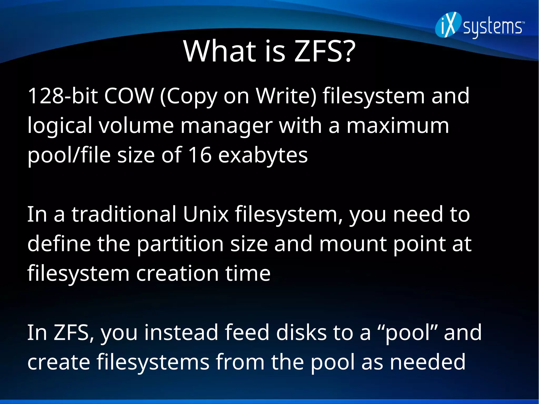 What is ZFS?
128-bit COW (Copy on Write) filesystem and
logical volume manager with a maximum
pool/file size of 16 exabytes
In a traditional Unix filesystem, you need to
define the partition size and mount point at
filesystem creation time
In ZFS, you instead feed disks to a “pool” and
create filesystems from the pool as needed
 