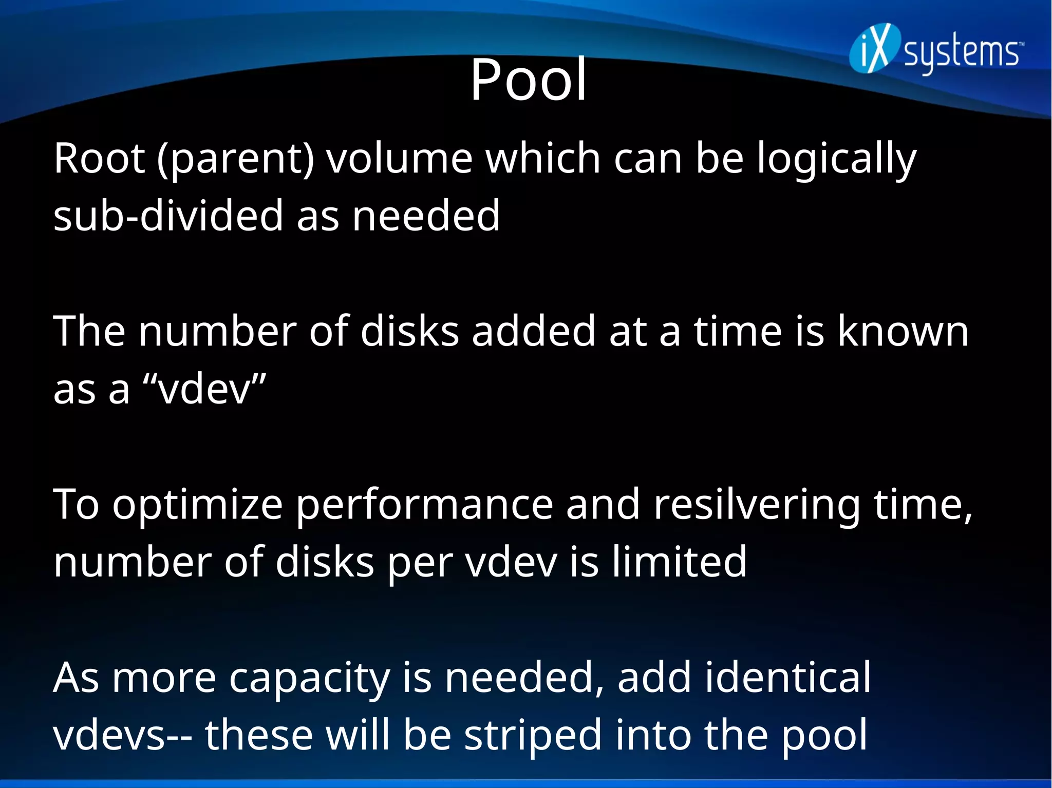 Pool
Root (parent) volume which can be logically
sub-divided as needed
The number of disks added at a time is known
as a “vdev”
To optimize performance and resilvering time,
number of disks per vdev is limited
As more capacity is needed, add identical
vdevs-- these will be striped into the pool
 