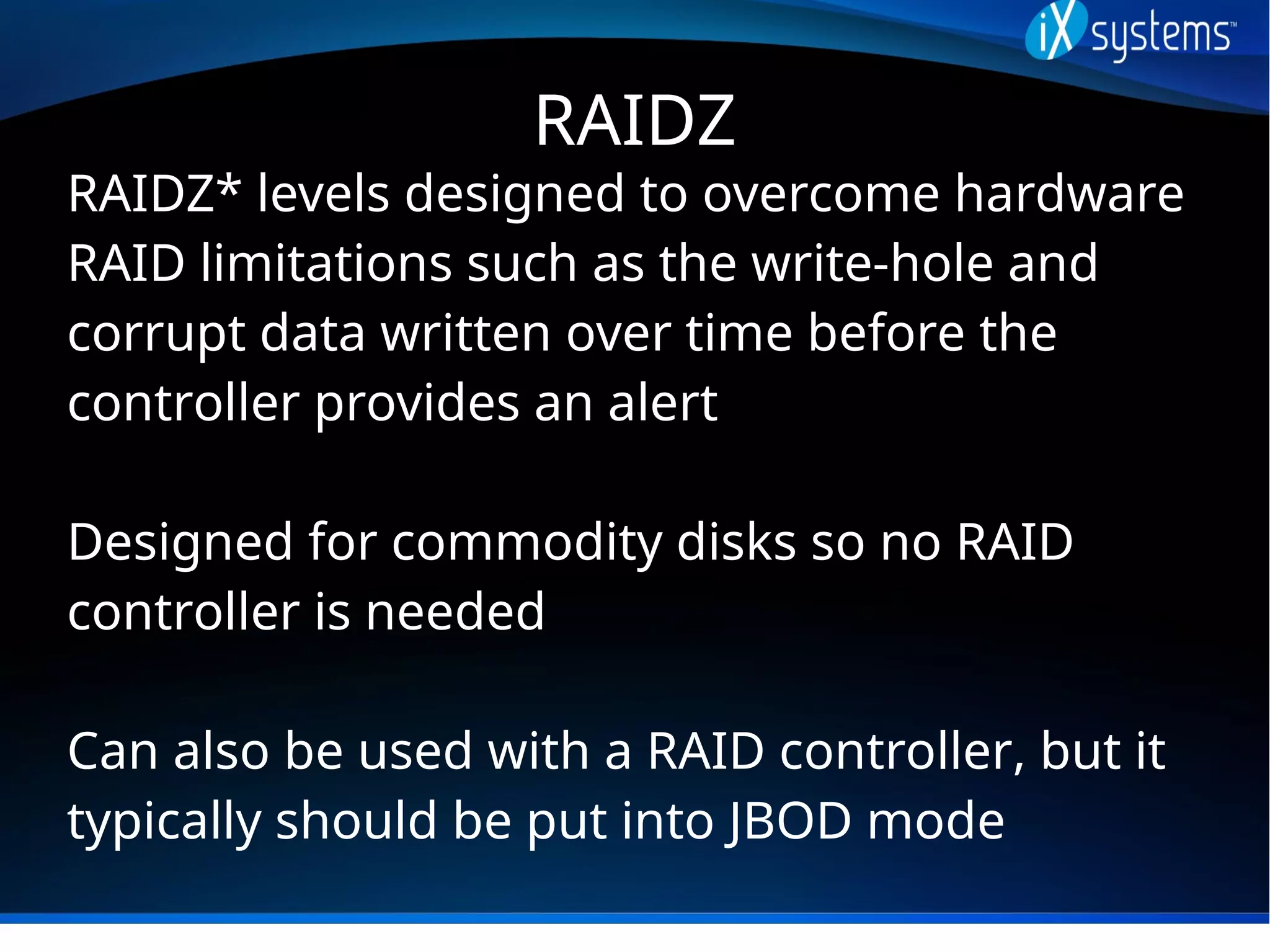 RAIDZ
RAIDZ* levels designed to overcome hardware
RAID limitations such as the write-hole and
corrupt data written over time before the
controller provides an alert
Designed for commodity disks so no RAID
controller is needed
Can also be used with a RAID controller, but it
typically should be put into JBOD mode
 