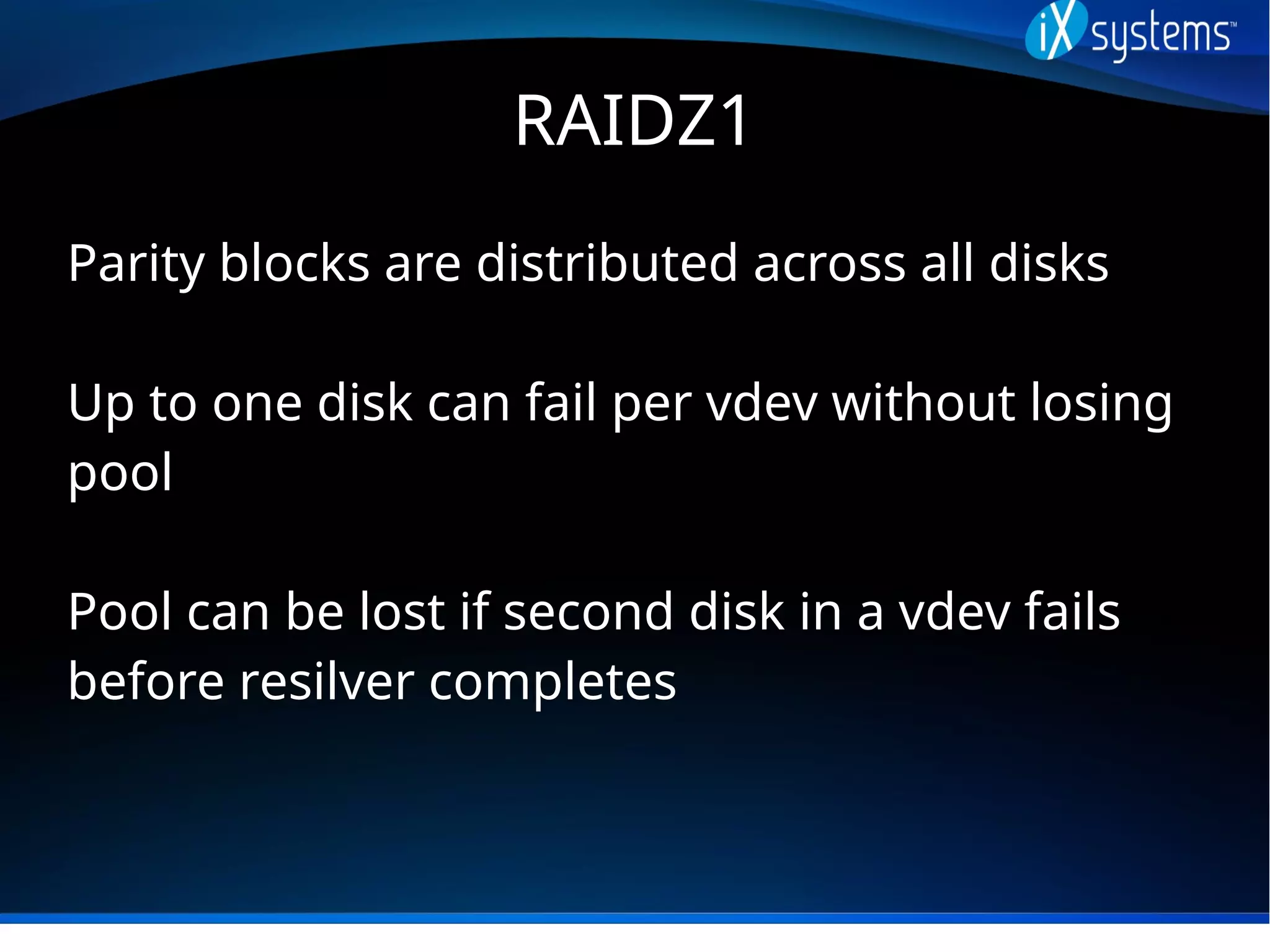RAIDZ1
Parity blocks are distributed across all disks
Up to one disk can fail per vdev without losing
pool
Pool can be lost if second disk in a vdev fails
before resilver completes
 