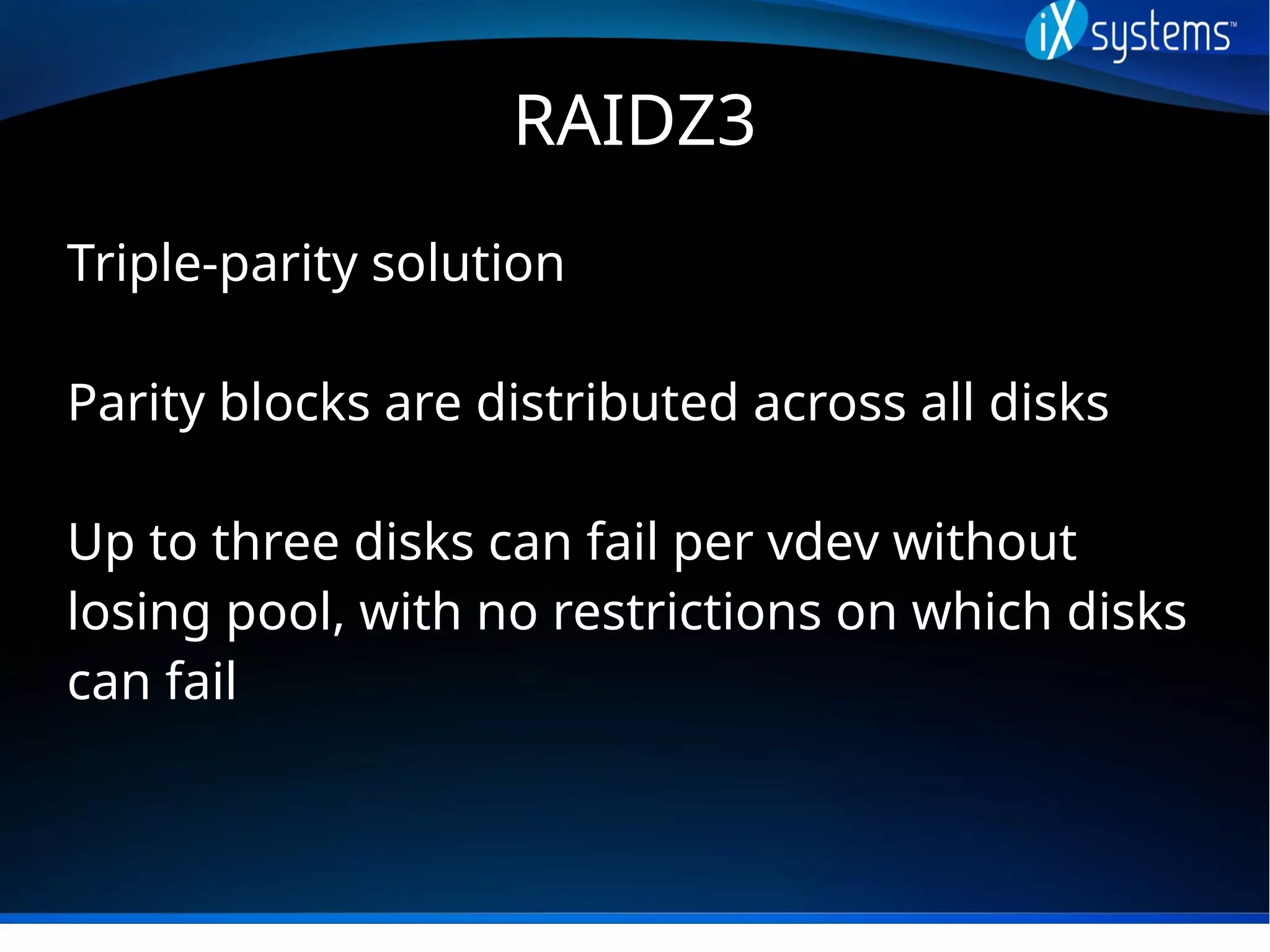 RAIDZ3
Triple-parity solution
Parity blocks are distributed across all disks
Up to three disks can fail per vdev without
losing pool, with no restrictions on which disks
can fail
 