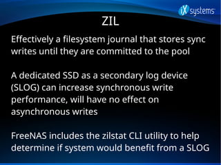 ZIL
Effectively a filesystem journal that stores sync
writes until they are committed to the pool
A dedicated SSD as a sec...