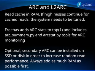ARC and L2ARC
Read cache in RAM. If high misses continue for
cached reads, the system needs to be tuned.
Freenas adds ARC ...