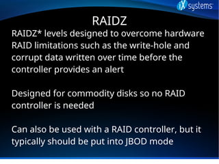 RAIDZ
RAIDZ* levels designed to overcome hardware
RAID limitations such as the write-hole and
corrupt data written over ti...