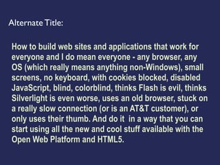 Alternate Title:

How to build web sites and applications that work for
everyone and I do mean everyone - any browser, any
OS (which really means anything non-Windows), small
screens, no keyboard, with cookies blocked, disabled
JavaScript, blind, colorblind, thinks Flash is evil, thinks
Silverlight is even worse, uses an old browser, stuck on
a really slow connection (or is an AT&T customer), or
only uses their thumb. And do it in a way that you can
start using all the new and cool stuff available with the
Open Web Platform and HTML5.
 