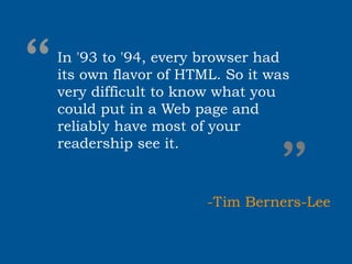 “
In '93 to '94, every browser had
its own flavor of HTML. So it was
very difficult to know what you
could put in a Web page and
reliably have most of your



                              ”
readership see it.



                     -Tim Berners-Lee
 