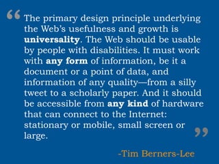 “
The primary design principle underlying
the Web’s usefulness and growth is
universality. The Web should be usable
by people with disabilities. It must work
with any form of information, be it a
document or a point of data, and
information of any quality—from a silly
tweet to a scholarly paper. And it should
be accessible from any kind of hardware
that can connect to the Internet:



                                     ”
stationary or mobile, small screen or
large.

                     -Tim Berners-Lee
 
