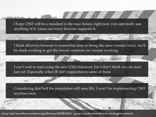 I hope CSS3 will be a standard in the near future, right now you cant really use
          anything of it ’cause not every browser supports it.



          I think till every browser is somewhat close to being the same (render wise), we’ll
          be stuck working to get the lowest common css version working.



          I can’t wait to start using the new CSS3 standard, but I don’t think we can start
          just yet. Especially when IE isn’t supported in some of these.



          Considering that half the population still uses IE6, I won’t be implementing CSS3
          anytime soon.




photo: http://www.ﬂickr.com/photos/goldﬁshsnaps/2830876853/ quotes: http://forabeautifulweb.com/blog/about/fearful
 
