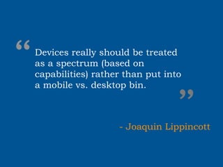 “
Devices really should be treated
as a spectrum (based on
capabilities) rather than put into
a mobile vs. desktop bin.


                                ”
                   - Joaquin Lippincott
 