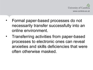 Formal paper-based processes do not necessarily transfer successfully into an online environment. Transferring activities from paper-based processes to electronic ones can reveal anxieties and skills deficiencies that were often otherwise masked.
