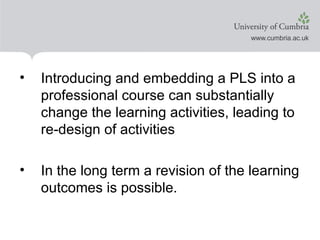 Introducing and embedding a PLS into a professional course can substantially change the learning activities, leading to re-design of activities In the long term a revision of the learning outcomes is possible.