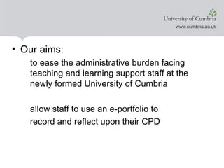 Our aims: to ease the administrative burden facing teaching and learning support staff at the newly formed University of Cumbria allow staff to use an e-portfolio to record and reflect upon their CPD
