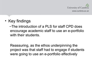 Key findings The introduction of a PLS for staff CPD does encourage academic staff to use an e-portfolio with their students. Reassuring, as the ethos underpinning the project was that staff had to engage if students were going to use an e-portfolio effectively