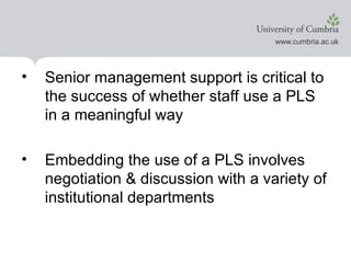 Senior management support is critical to the success of whether staff use a PLS in a meaningful way Embedding the use of a PLS involves negotiation & discussion with a variety of institutional departments