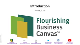 www.facebook.com/
FlourishingBusiness
@FlourishingBiz
#FlourishingBiz
inquiry@
FlourishingBusiness.org
www.
flourishingbusiness.org
youTube.com/
@FlourishingBiz
Community.
FlourishingBusiness.org
Flourishing
Business
Canvas
Introduction
V1.0
June
8,
2023
©
Flourishing
Enterprise
Co-lab,
All
Rights
Reserved
Introduction
June 8, 2023
1
 