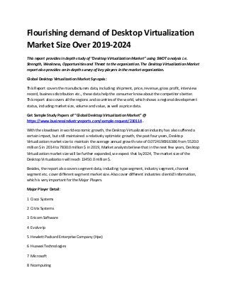 Flourishing demand of Desktop Virtualization
Market Size Over 2019-2024
This report provides in depth study of “Desktop Virtualization Market” using SWOT analysis i.e.
Strength, Weakness, Opportunities and Threat to the organization. The Desktop Virtualization Market
report also provides an in-depth survey of key players in the market organization.
Global Desktop Virtualization Market Synopsis:
This Report covers the manufacturers data, including: shipment, price, revenue, gross profit, interview
record, business distribution etc., these data help the consumer know about the competitors better.
This report also covers all the regions and countries of the world, which shows a regional development
status, including market size, volume and value, as well as price data.
Get Sample Study Papers of “Global Desktop Virtualization Market” @
https://www.businessindustryreports.com/sample-request/210114 .
With the slowdown in world economic growth, the Desktop Virtualization industry has also suffered a
certain impact, but still maintained a relatively optimistic growth, the past four years, Desktop
Virtualization market size to maintain the average annual growth rate of 0.0724190916386 from 5520.0
million $ in 2014 to 7830.0 million $ in 2019, Market analysts believe that in the next few years, Desktop
Virtualization market size will be further expanded, we expect that by 2024, The market size of the
Desktop Virtualization will reach 13450.0 million $.
Besides, the report also covers segment data, including: type segment, industry segment, channel
segment etc. cover different segment market size. Also cover different industries clients’ information,
which is very important for the Major Players.
Major Player Detail:
1 Cisco Systems
2 Citrix Systems
3 Ericom Software
4 Evolve Ip
5 Hewlett Packard Enterprise Company (Hpe)
6 Huawei Technologies
7 Microsoft
8 Ncomputing
 