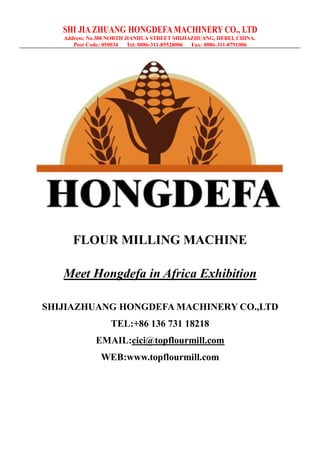 SHI JIA ZHUANG HONGDEFA MACHINERY CO., LTD
Address: No.388 NORTH JIANHUA STREET SHIJIAZHUANG, HEBEI, CHINA.
Post Code: 050034 Tel: 0086-311-85528086 Fax: 0086-311-8791006
FLOUR MILLING MACHINE
Meet Hongdefa in Africa Exhibition
SHIJIAZHUANG HONGDEFA MACHINERY CO.,LTD
TEL:+86 136 731 18218
EMAIL:cici@topflourmill.com
WEB:www.topflourmill.com
 