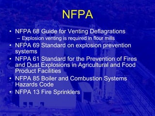 NFPA NFPA 68 Guide for Venting Deflagrations Explosion venting is required in flour mills NFPA 69 Standard on explosion prevention systems NFPA 61 Standard for the Prevention of Fires and Dust Explosions in Agricultural and Food Product Facilities NFPA 85 Boiler and Combustion Systems Hazards Code NFPA 13 Fire Sprinklers 