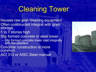 Cleaning Tower Houses raw gain cleaning equipment Often constructed integral with grain storage 5 to 7 stories high Slip formed concrete or steel tower Slip formed concrete tower cast integrally with the pilasters Concrete construction is more common ACI 313 or AISC Steel manual 