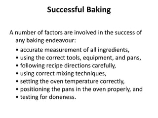 Successful Baking
A number of factors are involved in the success of
any baking endeavour:
• accurate measurement of all ingredients,
• using the correct tools, equipment, and pans,
• following recipe directions carefully,
• using correct mixing techniques,
• setting the oven temperature correctly,
• positioning the pans in the oven properly, and
• testing for doneness.
 
