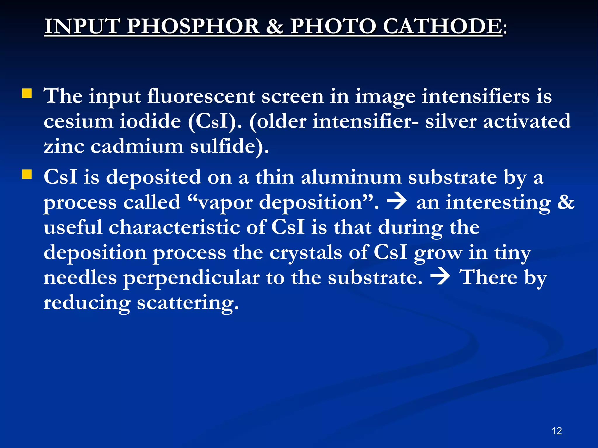 INPUT PHOSPHOR & PHOTO CATHODE:

   The input fluorescent screen in image intensifiers is
    cesium iodide (CsI). (older intensifier- silver activated
    zinc cadmium sulfide).
   CsI is deposited on a thin aluminum substrate by a
    process called “vapor deposition”.  an interesting &
    useful characteristic of CsI is that during the
    deposition process the crystals of CsI grow in tiny
    needles perpendicular to the substrate.  There by
    reducing scattering.




                                                          12
 