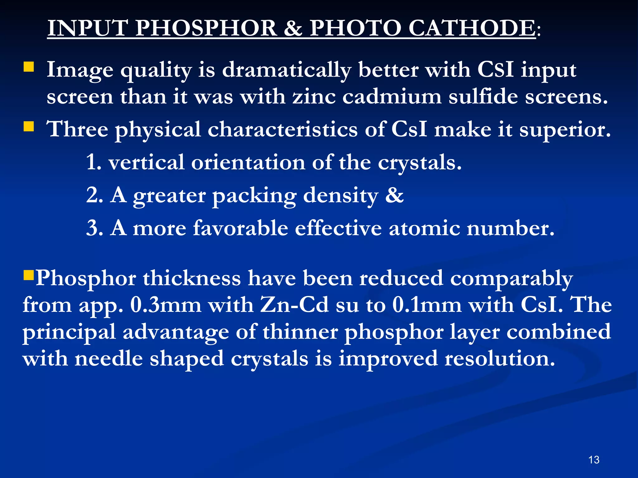 INPUT PHOSPHOR & PHOTO CATHODE:
   Image quality is dramatically better with CSI input
    screen than it was with zinc cadmium sulfide screens.
   Three physical characteristics of CsI make it superior.
        1. vertical orientation of the crystals.
        2. A greater packing density &
        3. A more favorable effective atomic number.
Phosphor   thickness have been reduced comparably
from app. 0.3mm with Zn-Cd su to 0.1mm with CsI. The
principal advantage of thinner phosphor layer combined
with needle shaped crystals is improved resolution.


                                                        13
 