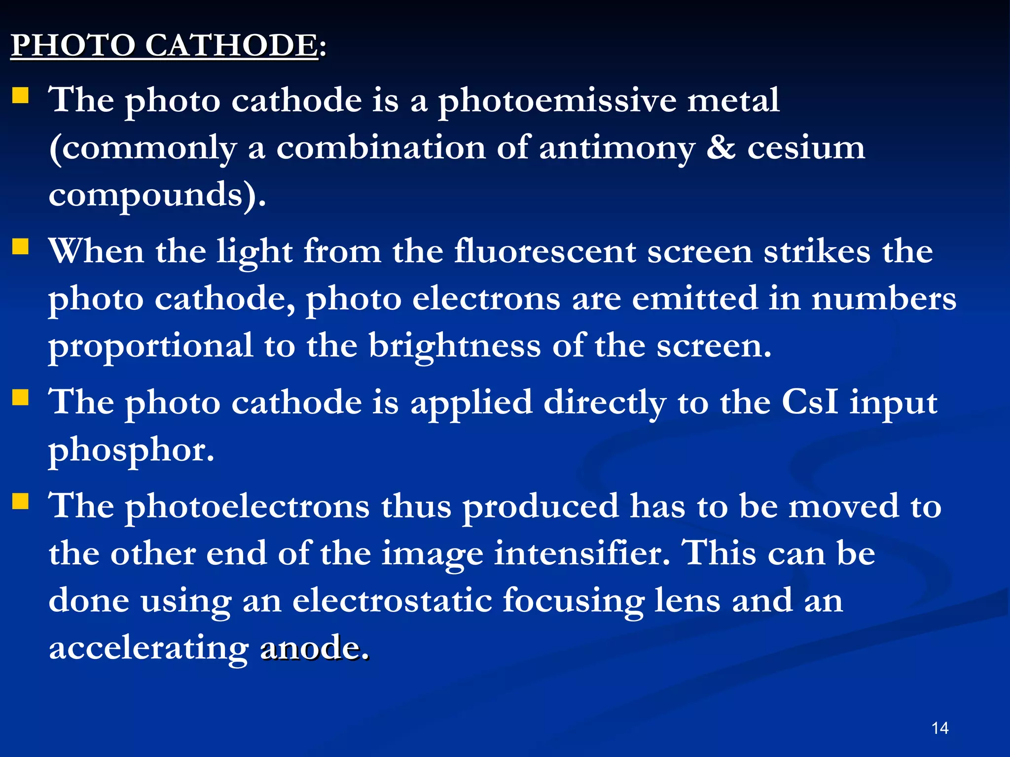 PHOTO CATHODE:
   The photo cathode is a photoemissive metal
    (commonly a combination of antimony & cesium
    compounds).
   When the light from the fluorescent screen strikes the
    photo cathode, photo electrons are emitted in numbers
    proportional to the brightness of the screen.
   The photo cathode is applied directly to the CsI input
    phosphor.
   The photoelectrons thus produced has to be moved to
    the other end of the image intensifier. This can be
    done using an electrostatic focusing lens and an
    accelerating anode.
                                                        14
 