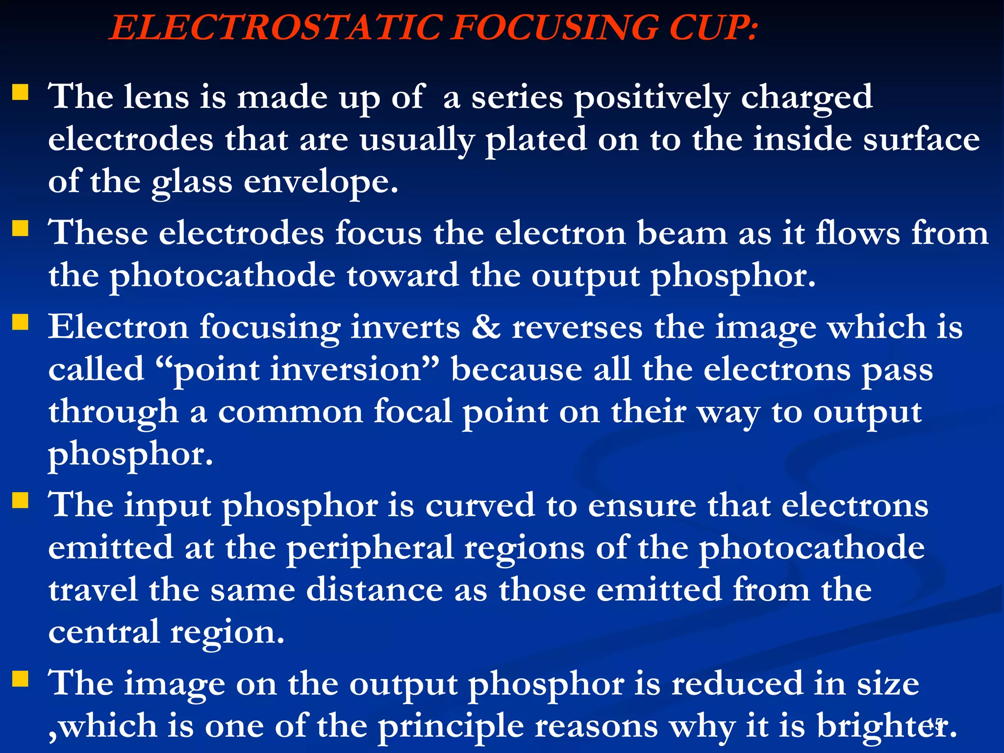 ELECTROSTATIC FOCUSING CUP:
   The lens is made up of a series positively charged
    electrodes that are usually plated on to the inside surface
    of the glass envelope.
   These electrodes focus the electron beam as it flows from
    the photocathode toward the output phosphor.
   Electron focusing inverts & reverses the image which is
    called “point inversion” because all the electrons pass
    through a common focal point on their way to output
    phosphor.
   The input phosphor is curved to ensure that electrons
    emitted at the peripheral regions of the photocathode
    travel the same distance as those emitted from the
    central region.
   The image on the output phosphor is reduced in size
    ,which is one of the principle reasons why it is brighter.
                                                            15
 