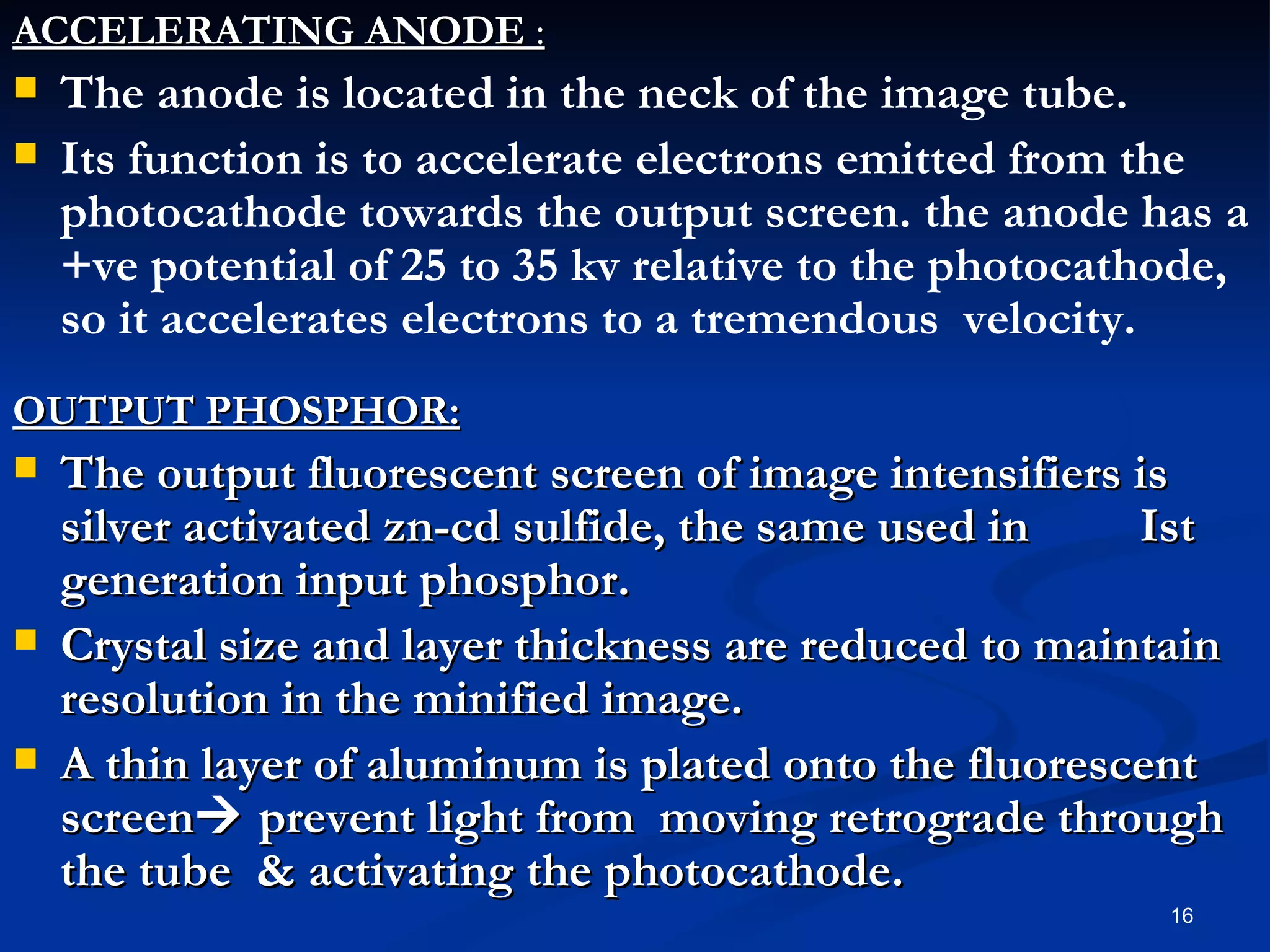 ACCELERATING ANODE :
   The anode is located in the neck of the image tube.
   Its function is to accelerate electrons emitted from the
    photocathode towards the output screen. the anode has a
    +ve potential of 25 to 35 kv relative to the photocathode,
    so it accelerates electrons to a tremendous velocity.
OUTPUT PHOSPHOR:
   The output fluorescent screen of image intensifiers is
    silver activated zn-cd sulfide, the same used in    Ist
    generation input phosphor.
   Crystal size and layer thickness are reduced to maintain
    resolution in the minified image.
   A thin layer of aluminum is plated onto the fluorescent
    screen prevent light from moving retrograde through
    the tube & activating the photocathode.
                                                          16
 