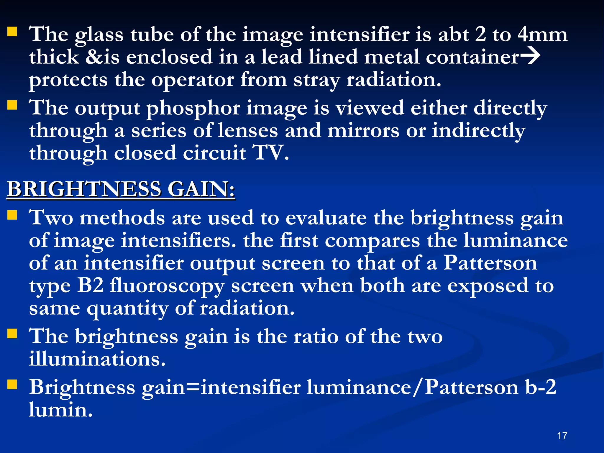    The glass tube of the image intensifier is abt 2 to 4mm
    thick &is enclosed in a lead lined metal container
    protects the operator from stray radiation.
   The output phosphor image is viewed either directly
    through a series of lenses and mirrors or indirectly
    through closed circuit TV.
BRIGHTNESS GAIN:
 Two methods are used to evaluate the brightness gain
  of image intensifiers. the first compares the luminance
  of an intensifier output screen to that of a Patterson
  type B2 fluoroscopy screen when both are exposed to
  same quantity of radiation.
 The brightness gain is the ratio of the two
  illuminations.
 Brightness gain=intensifier luminance/Patterson b-2
  lumin.
                                                         17
 