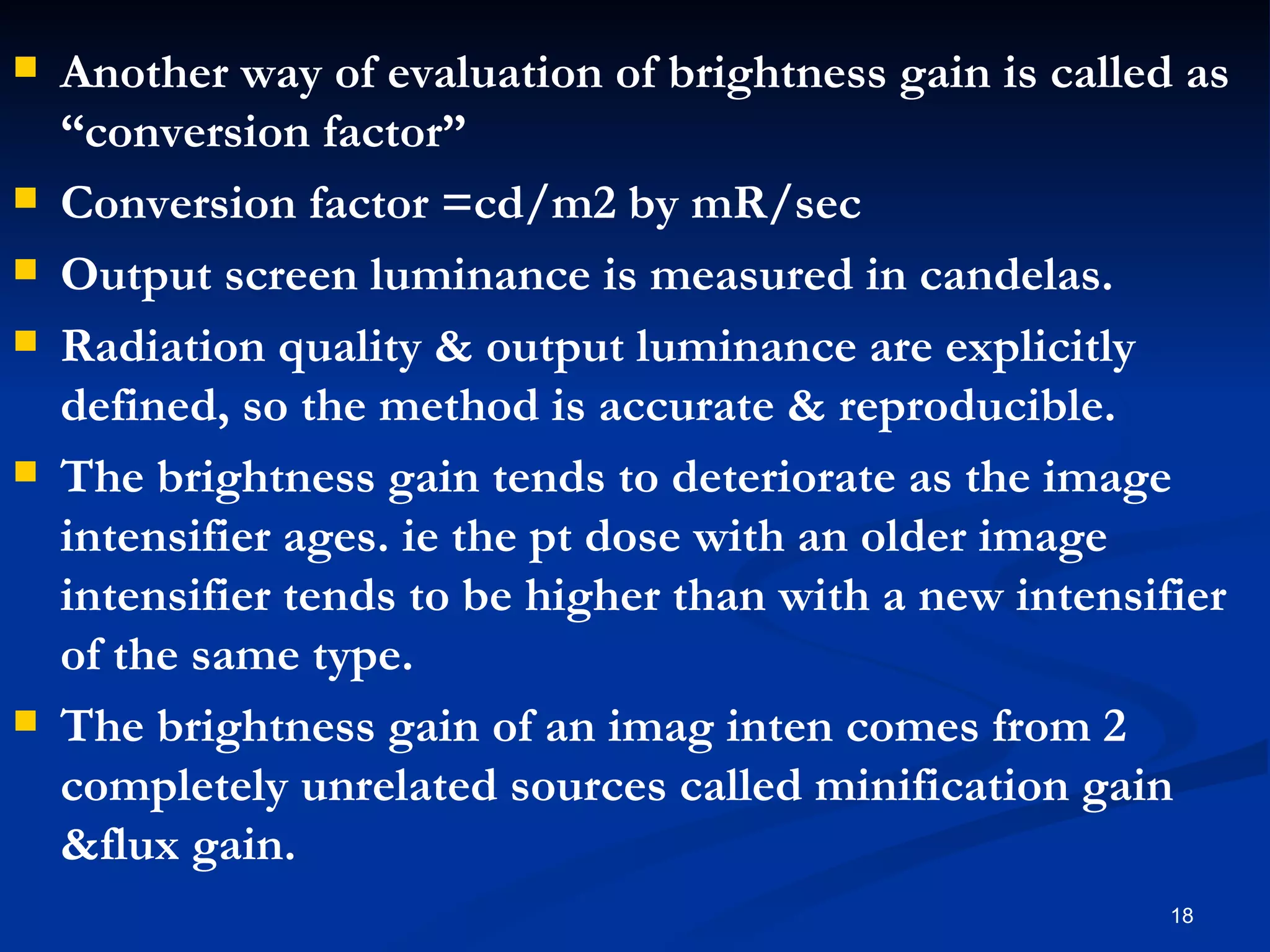    Another way of evaluation of brightness gain is called as
    “conversion factor”
   Conversion factor =cd/m2 by mR/sec
   Output screen luminance is measured in candelas.
   Radiation quality & output luminance are explicitly
    defined, so the method is accurate & reproducible.
   The brightness gain tends to deteriorate as the image
    intensifier ages. ie the pt dose with an older image
    intensifier tends to be higher than with a new intensifier
    of the same type.
   The brightness gain of an imag inten comes from 2
    completely unrelated sources called minification gain
    &flux gain.
                                                           18
 